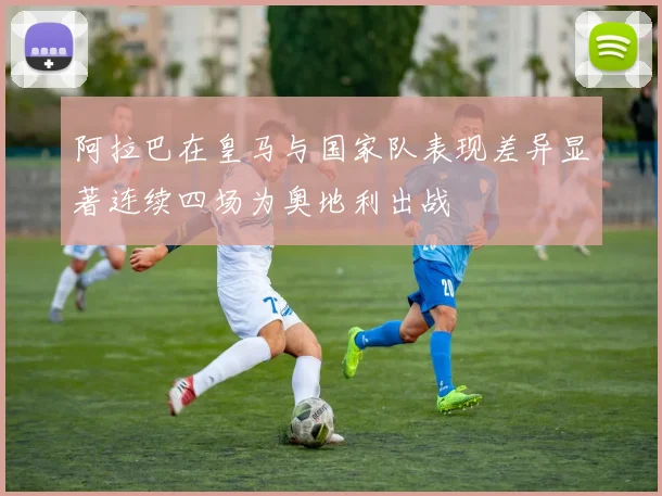 阿拉巴在皇马与国家队表现差异显著连续四场为奥地利出战