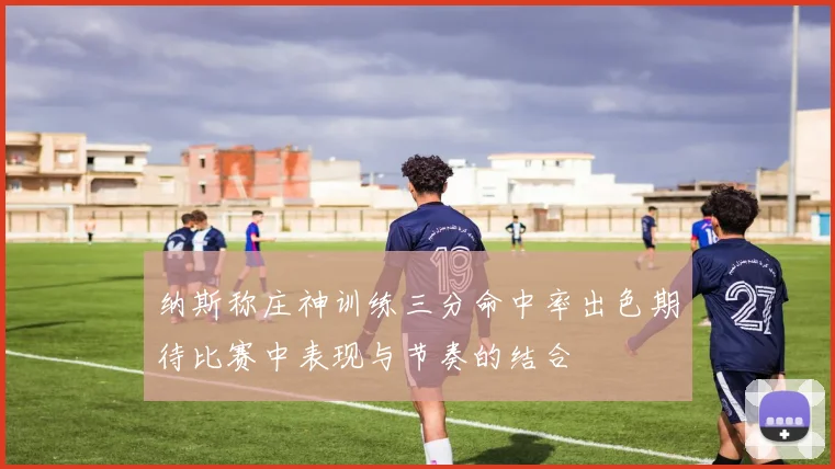 纳斯称庄神训练三分命中率出色期待比赛中表现与节奏的结合