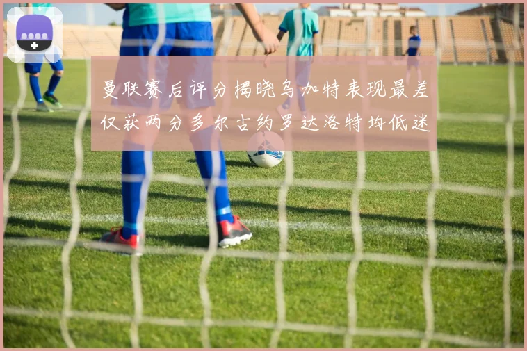 曼联赛后评分揭晓乌加特表现最差仅获两分多尔古约罗达洛特均低迷仅得四分