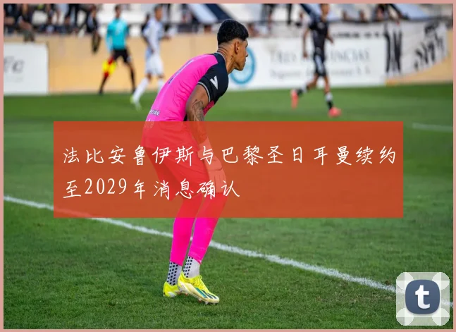 法比安鲁伊斯与巴黎圣日耳曼续约至2029年消息确认