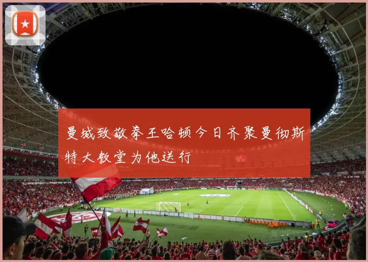 曼城致敬拳王哈顿今日齐聚曼彻斯特大教堂为他送行