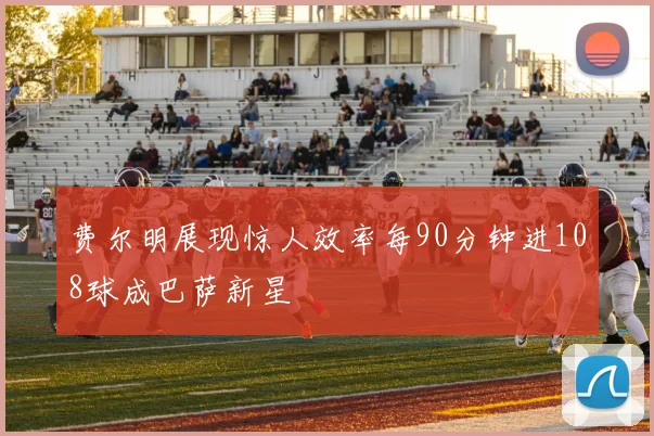 费尔明展现惊人效率每90分钟进108球成巴萨新星