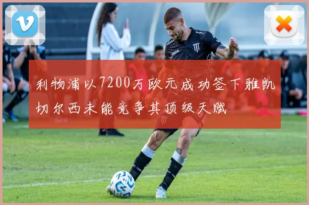 利物浦以7200万欧元成功签下雅凯切尔西未能竞争其顶级天赋
