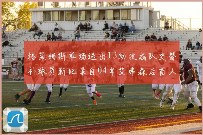 格莱姆斯单场送出13助攻成队史替补球员新纪录自04年艾弗森后首人