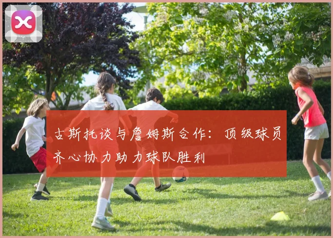 古斯托谈与詹姆斯合作：顶级球员齐心协力助力球队胜利