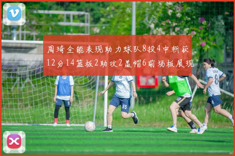 周琦全能表现助力球队8投4中斩获12分14篮板2助攻2盖帽6前场板展现实力