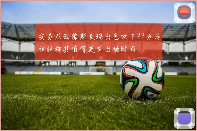 安芬尼西蒙斯表现出色砍下23分马祖拉称其值得更多出场时间