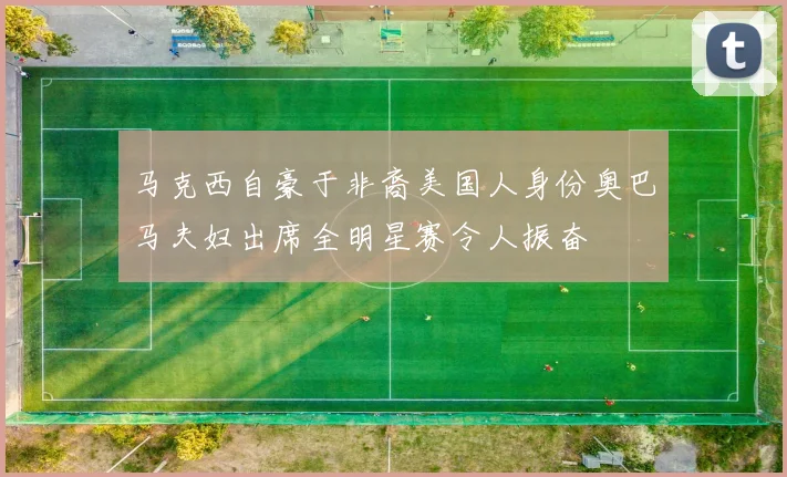 马克西自豪于非裔美国人身份奥巴马夫妇出席全明星赛令人振奋