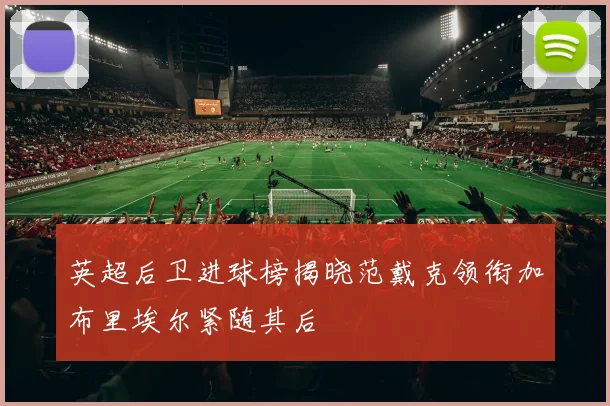 英超后卫进球榜揭晓范戴克领衔加布里埃尔紧随其后