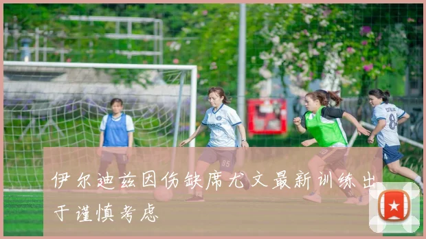 伊尔迪兹因伤缺席尤文最新训练出于谨慎考虑