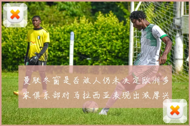 曼联冬窗是否放人仍未决定欧洲多家俱乐部对马拉西亚表现出浓厚兴趣