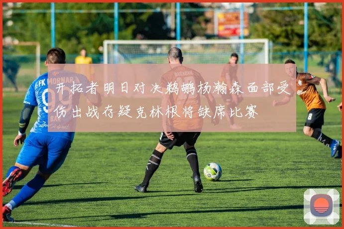 开拓者明日对决鹈鹕杨瀚森面部受伤出战存疑克林根将缺席比赛