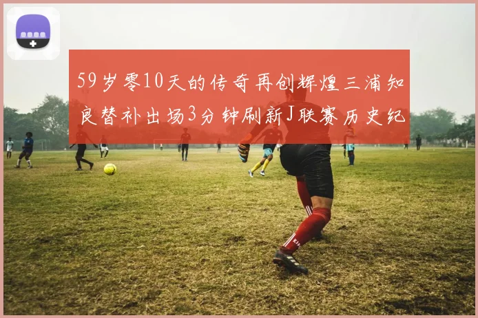 59岁零10天的传奇再创辉煌三浦知良替补出场3分钟刷新J联赛历史纪录