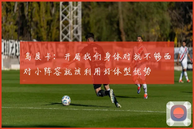 乌度卡：开局我们身体对抗不够面对小阵容就该利用好体型优势