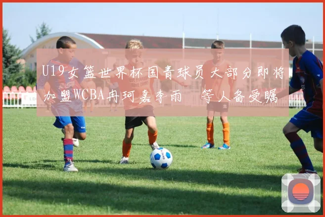 U19女篮世界杯国青球员大部分即将加盟WCBA冉珂嘉李雨汧等人备受瞩目