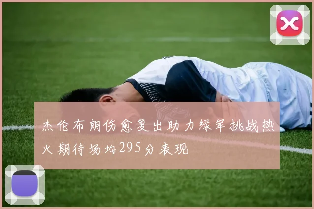 杰伦布朗伤愈复出助力绿军挑战热火期待场均295分表现