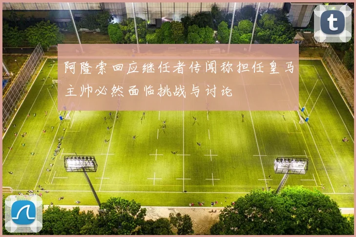 阿隆索回应继任者传闻称担任皇马主帅必然面临挑战与讨论