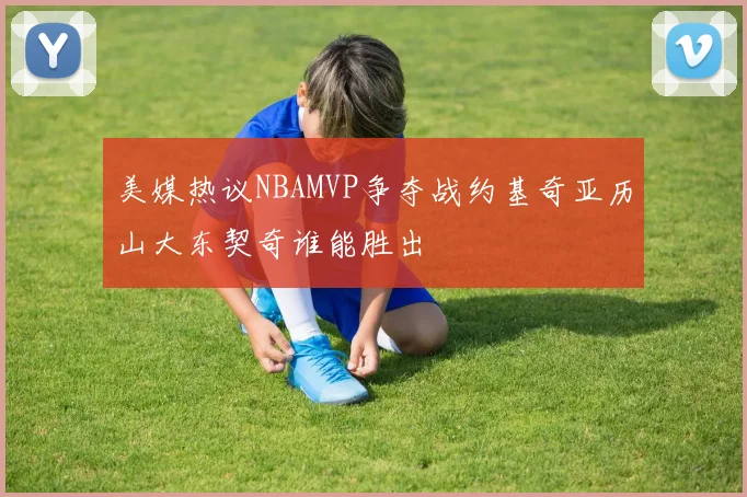 美媒热议NBAMVP争夺战约基奇亚历山大东契奇谁能胜出